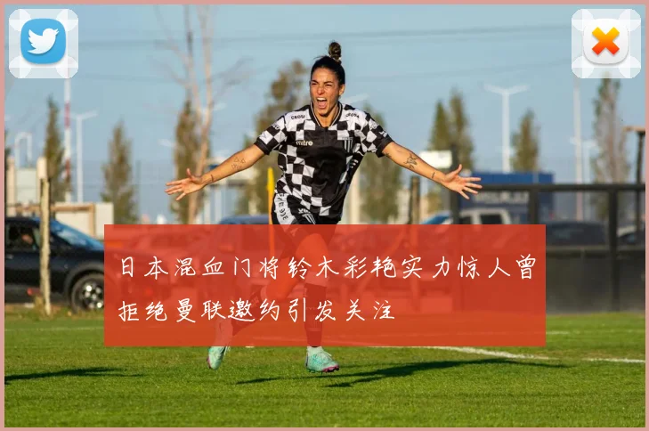 日本混血门将铃木彩艳实力惊人曾拒绝曼联邀约引发关注