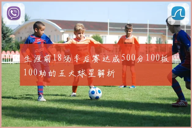 生涯前18场季后赛达成500分100板100助的五大球星解析