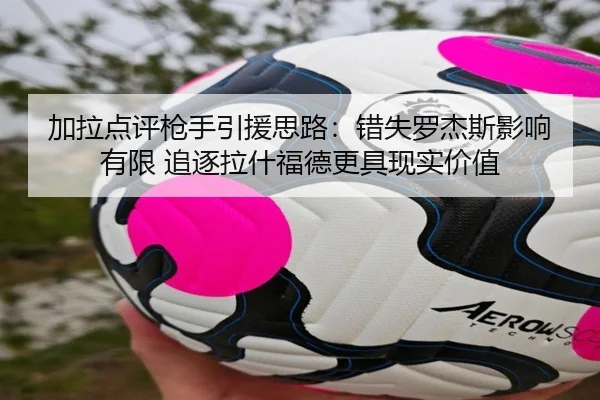 加拉点评枪手引援思路：错失罗杰斯影响有限 追逐拉什福德更具现实价值