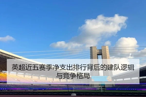 英超近五赛季净支出排行背后的建队逻辑与竞争格局