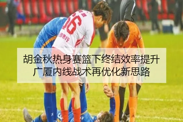 胡金秋热身赛篮下终结效率提升 广厦内线战术再优化新思路